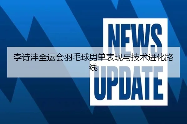 李诗沣全运会羽毛球男单表现与技术进化路线